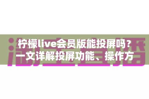 柠檬live会员版能投屏吗？一文详解投屏功能、操作方法与常见问题