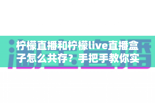 柠檬直播和柠檬live直播盒子怎么共存？手把手教你实现双应用和平共处的完整教程
