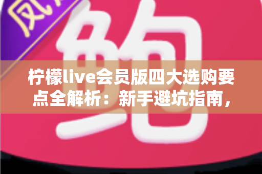 柠檬live会员版四大选购要点全解析：新手避坑指南，助你聪明开通不花冤枉钱