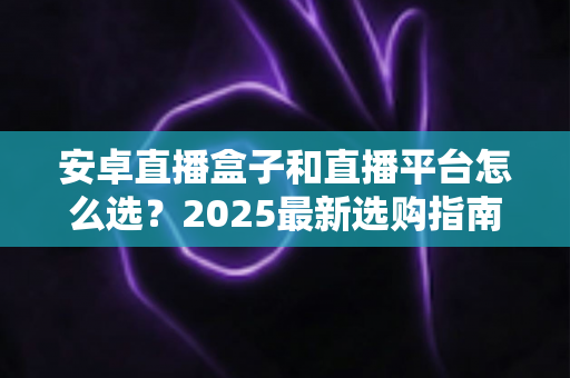 安卓直播盒子和直播平台怎么选？2025最新选购指南，看完少走弯路不踩坑