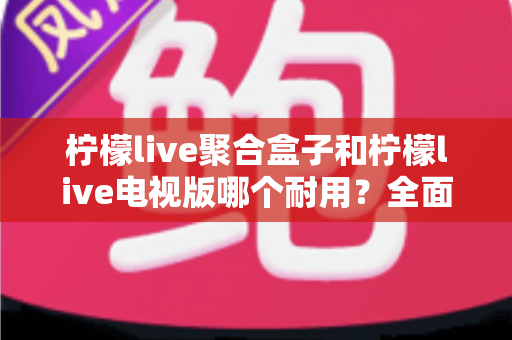 柠檬live聚合盒子和柠檬live电视版哪个耐用？全面深度对比解析，帮你选对不踩坑