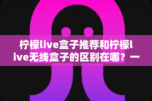 柠檬live盒子推荐和柠檬live无线盒子的区别在哪?一文读懂选购核心要点 柠檬live盒子推荐和柠檬live无线盒子的区别在哪?一文读懂选购核心要点