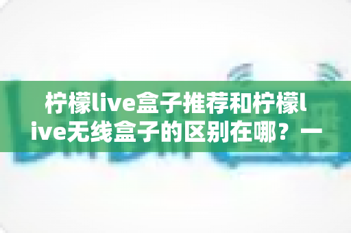 柠檬live盒子推荐和柠檬live无线盒子的区别在哪?一文读懂选购核心要点 柠檬live盒子推荐和柠檬live无线盒子的区别在哪?一文读懂选购核心要点