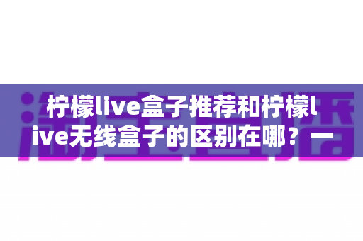 柠檬live盒子推荐和柠檬live无线盒子的区别在哪?一文读懂选购核心要点 柠檬live盒子推荐和柠檬live无线盒子的区别在哪?一文读懂选购核心要点