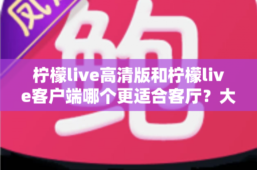 柠檬live高清版和柠檬live客户端哪个更适合客厅?大屏观影体验全方位对比与选购指南 柠檬live高清版和柠檬live客户端哪个更适合客厅?大屏观影体验全方位对比与选购指南