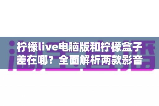 柠檬live电脑版和柠檬盒子差在哪？全面解析两款影音工具的功能与使用差异