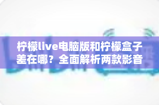 柠檬live电脑版和柠檬盒子差在哪？全面解析两款影音工具的功能与使用差异