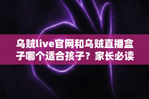 乌贼live官网和乌贼直播盒子哪个适合孩子?家长必读的安全选择与实用指南 乌贼live官网和乌贼直播盒子哪个适合孩子?家长必读的安全选择与实用指南