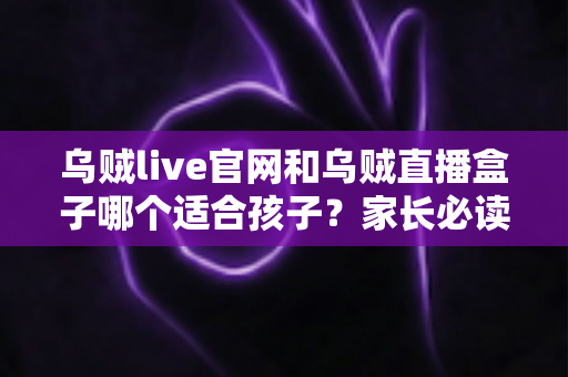 乌贼live官网和乌贼直播盒子哪个适合孩子？家长必读的安全选择与实用指南