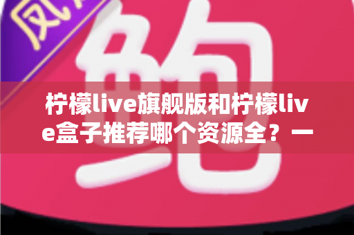 柠檬live旗舰版和柠檬live盒子推荐哪个资源全？一篇文章帮你选对版本