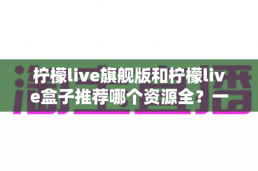柠檬live旗舰版和柠檬live盒子推荐哪个资源全？一篇文章帮你选对版本