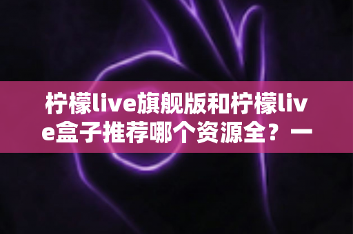 柠檬live旗舰版和柠檬live盒子推荐哪个资源全？一篇文章帮你选对版本
