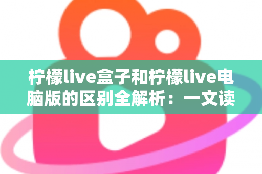 柠檬live盒子和柠檬live电脑版的区别全解析：一文读懂，帮你选出最适合自己的直播体验方式