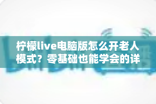 柠檬live电脑版怎么开老人模式？零基础也能学会的详细图文教程与使用指南