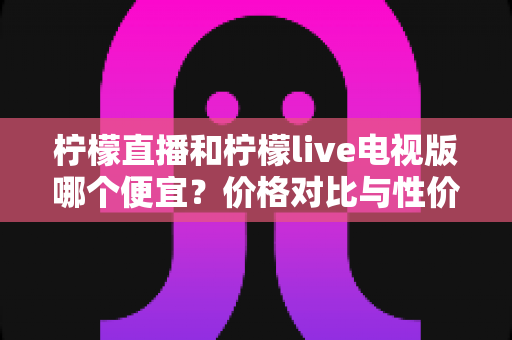 柠檬直播和柠檬live电视版哪个便宜？价格对比与性价比全面解析