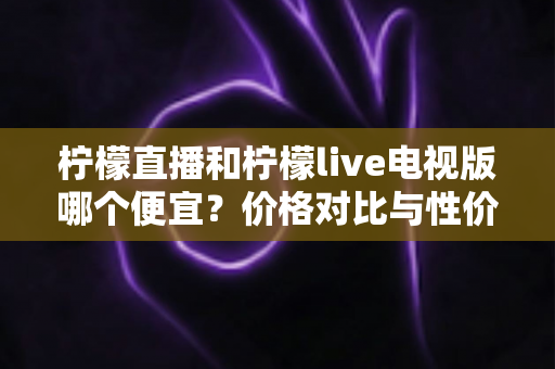 柠檬直播和柠檬live电视版哪个便宜？价格对比与性价比全面解析