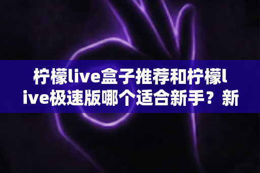 柠檬live盒子推荐和柠檬live极速版哪个适合新手?新手入门全方位对比解析 柠檬live盒子推荐和柠檬live极速版哪个适合新手?新手入门全方位对比解析