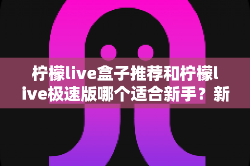 柠檬live盒子推荐和柠檬live极速版哪个适合新手？新手入门全方位对比解析
