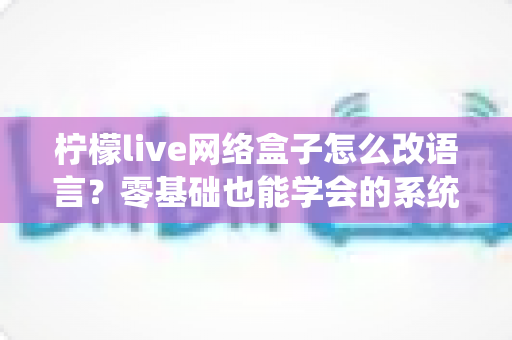 柠檬live网络盒子怎么改语言？零基础也能学会的系统语言切换完整教程