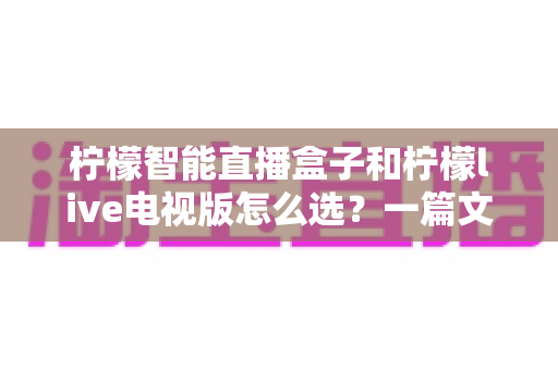 柠檬智能直播盒子和柠檬live电视版怎么选?一篇文章帮你彻底搞懂选购难题 柠檬智能直播盒子和柠檬live电视版怎么选?一篇文章帮你彻底搞懂选购难题