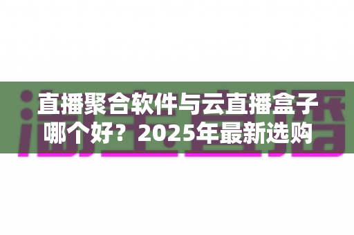 直播聚合软件与云直播盒子哪个好?2025年最新选购攻略与全方位深度对比解析 直播聚合软件与云直播盒子哪个好?2025年最新选购攻略与全方位深度对比解析