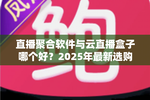 直播聚合软件与云直播盒子哪个好？2025年最新选购攻略与全方位深度对比解析