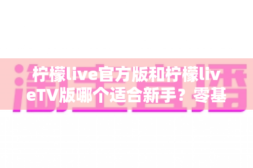 柠檬live官方版和柠檬liveTV版哪个适合新手？零基础用户首选版本全方位对比指南