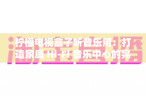 柠檬电视盒子听音乐用：打造家庭 Hi-Fi 音乐中心的完全指南