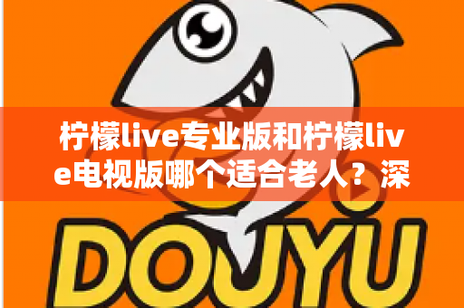 柠檬live专业版和柠檬live电视版哪个适合老人？深度对比分析助您为父母选出最佳观看方案