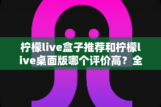 柠檬live盒子推荐和柠檬live桌面版哪个评价高?全面对比评测助你找到最适合的版本 柠檬live盒子推荐和柠檬live桌面版哪个评价高?全面对比评测助你找到最适合的版本