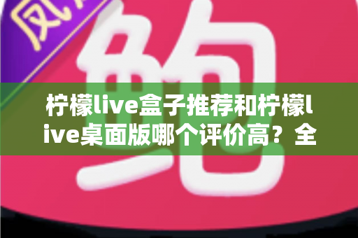 柠檬live盒子推荐和柠檬live桌面版哪个评价高?全面对比评测助你找到最适合的版本 柠檬live盒子推荐和柠檬live桌面版哪个评价高?全面对比评测助你找到最适合的版本