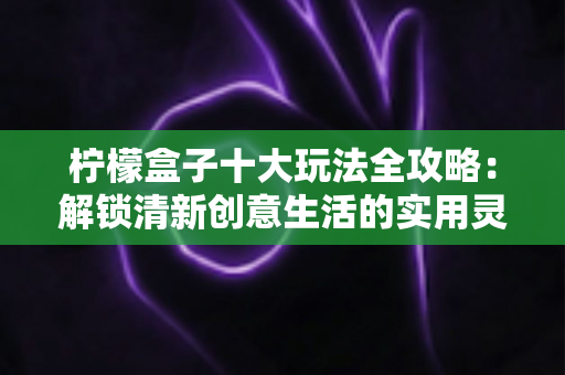 柠檬盒子十大玩法全攻略：解锁清新创意生活的实用灵感指南