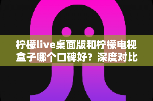 柠檬live桌面版和柠檬电视盒子哪个口碑好？深度对比分析助你一步选对不踩坑