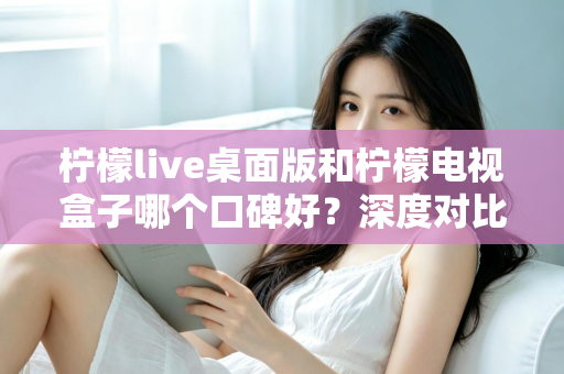 柠檬live桌面版和柠檬电视盒子哪个口碑好？深度对比分析助你一步选对不踩坑
