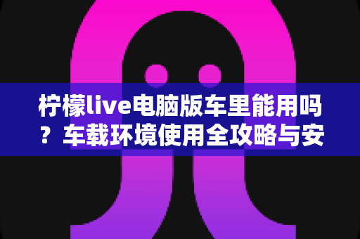 柠檬live电脑版车里能用吗?车载环境使用全攻略与安全注意事项详解 柠檬live电脑版车里能用吗?车载环境使用全攻略与安全注意事项详解