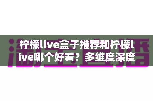 柠檬live盒子推荐和柠檬live哪个好看？多维度深度评测帮你一次选对观影方案