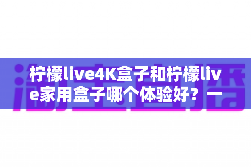 柠檬live4K盒子和柠檬live家用盒子哪个体验好？一文读懂选购门道，帮你选对不选贵