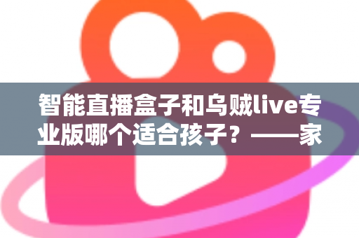 智能直播盒子和乌贼live专业版哪个适合孩子?——家长必读的安全对比分析与选购建议 智能直播盒子和乌贼live专业版哪个适合孩子?——家长必读的安全对比分析与选购建议