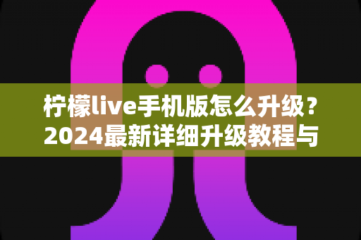 柠檬live手机版怎么升级？2024最新详细升级教程与常见问题全解析