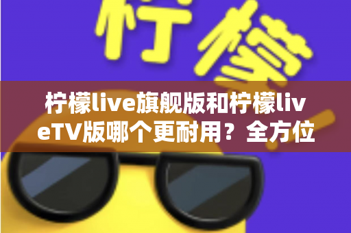 柠檬live旗舰版和柠檬liveTV版哪个更耐用？全方位深度对比解析与选购指南