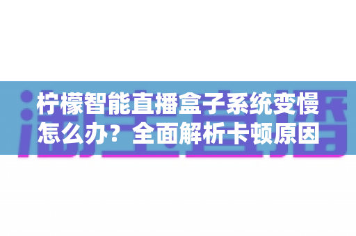 柠檬智能直播盒子系统变慢怎么办？全面解析卡顿原因与高效提速方案