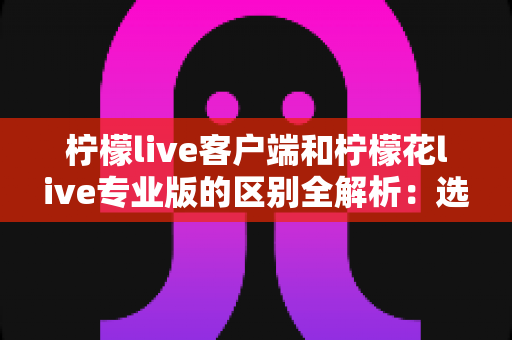 柠檬live客户端和柠檬花live专业版的区别全解析：选对版本让直播效果翻倍的完整指南
