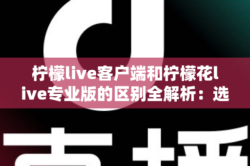 柠檬live客户端和柠檬花live专业版的区别全解析：选对版本让直播效果翻倍的完整指南
