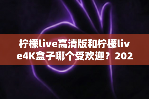 柠檬live高清版和柠檬live4K盒子哪个受欢迎？2025年最全对比评测与选购指南