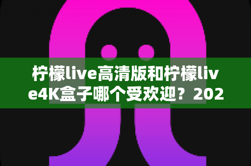 柠檬live高清版和柠檬live4K盒子哪个受欢迎？2025年最全对比评测与选购指南
