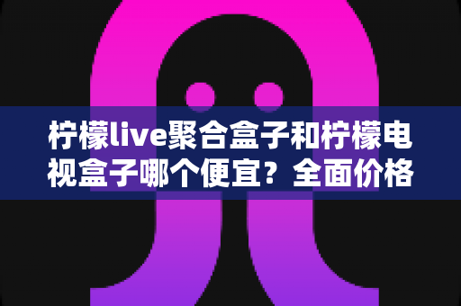 柠檬live聚合盒子和柠檬电视盒子哪个便宜?全面价格对比与高性价比选购指南 柠檬live聚合盒子和柠檬电视盒子哪个便宜?全面价格对比与高性价比选购指南