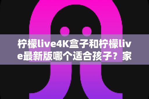 柠檬live4K盒子和柠檬live最新版哪个适合孩子？家长必读的选购与护眼全指南