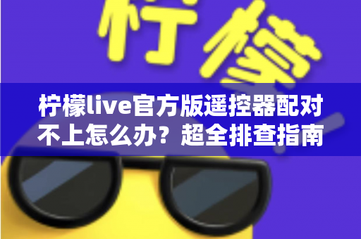 柠檬live官方版遥控器配对不上怎么办?超全排查指南助你快速恢复投屏控制 柠檬live官方版遥控器配对不上怎么办?超全排查指南助你快速恢复投屏控制