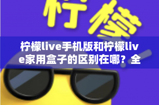 柠檬live手机版和柠檬live家用盒子的区别在哪？全方位对比解析与选购指南