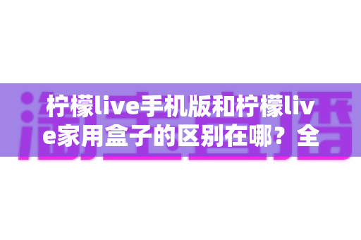 柠檬live手机版和柠檬live家用盒子的区别在哪？全方位对比解析与选购指南